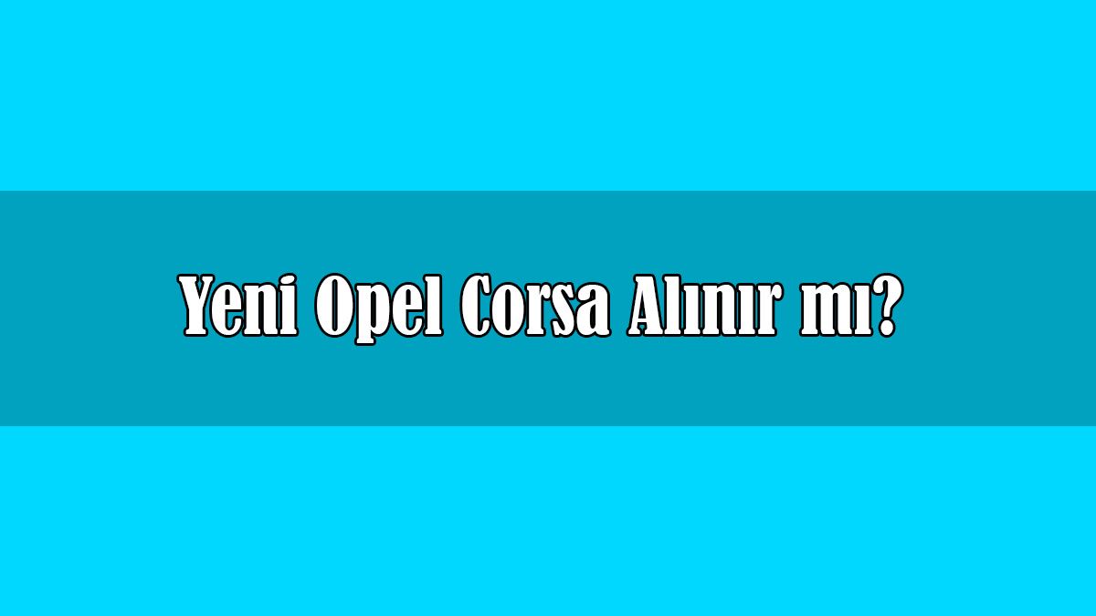 Yeni Opel Corsa Alınır Mı? Tüm Teknik Özellikleri